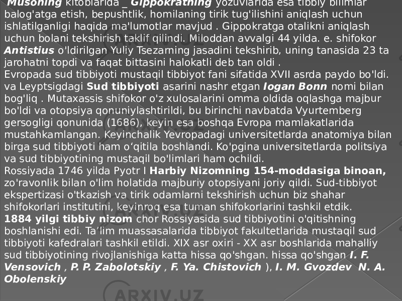  Musoning kitoblarida _  Gippokratning yozuvlarida esa tibbiy bilimlar balog&#39;atga etish, bepushtlik, homilaning tirik tug&#39;ilishini aniqlash uchun ishlatilganligi haqida ma&#39;lumotlar mavjud . Gippokratga otalikni aniqlash uchun bolani tekshirish taklif qilindi. Miloddan avvalgi 44 yilda. e. shifokor Antistius o&#39;ldirilgan Yuliy Tsezarning jasadini tekshirib, uning tanasida 23 ta jarohatni topdi va faqat bittasini halokatli deb tan oldi . Evropada sud tibbiyoti mustaqil tibbiyot fani sifatida XVII asrda paydo bo&#39;ldi. va Leyptsigdagi Sud tibbiyoti asarini nashr etgan Iogan Bonn nomi bilan bog&#39;liq . Mutaxassis shifokor o&#39;z xulosalarini omma oldida oqlashga majbur bo&#39;ldi va otopsiya qonuniylashtirildi, bu birinchi navbatda Vyurtemberg gersogligi qonunida (1686), keyin esa boshqa Evropa mamlakatlarida mustahkamlangan. Keyinchalik Yevropadagi universitetlarda anatomiya bilan birga sud tibbiyoti ham o‘qitila boshlandi. Ko&#39;pgina universitetlarda politsiya va sud tibbiyotining mustaqil bo&#39;limlari ham ochildi. Rossiyada 1746 yilda Pyotr I Harbiy Nizomning 154-moddasiga binoan, zo&#39;ravonlik bilan o&#39;lim holatida majburiy otopsiyani joriy qildi. Sud-tibbiyot ekspertizasi o&#39;tkazish va tirik odamlarni tekshirish uchun biz shahar shifokorlari institutini, keyinroq esa tuman shifokorlarini tashkil etdik. 1884 yilgi tibbiy nizom chor Rossiyasida sud tibbiyotini o&#39;qitishning boshlanishi edi. Ta’lim muassasalarida tibbiyot fakultetlarida mustaqil sud tibbiyoti kafedralari tashkil etildi. XIX asr oxiri - XX asr boshlarida mahalliy sud tibbiyotining rivojlanishiga katta hissa qo&#39;shgan. hissa qo&#39;shgan I. F. Vensovich , P. P. Zabolotskiy , F. Ya. Chistovich ),  I. M. Gvozdev    N. A. Obolenskiy   