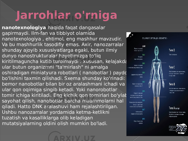 Jarrohlar o&#39;rniga nanotexnologiya haqida   faqat dangasalar gapirmaydi. Ilm-fan va tibbiyot olamida nanotexnologiya , ehtimol, eng mashhur mavzudir. Va bu mashhurlik tasodifiy emas. Axir, nanozarralar shunday ajoyib xususiyatlarga egaki, butun ilmiy dunyo nanostrukturalar hayotimizga to&#39;liq kiritilmaguncha kutib turolmaydi . xususan, kelajakda ular butun organizmni &#34;ta&#39;mirlash&#34; ni amalga oshiradigan miniatyura robotlari ( nanobotlar ) paydo bo&#39;lishini taxmin qilishadi. Sxema shunday ko&#39;rinadi: bemor nanobotlar bilan bir oz aralashmani ichadi va ular qon oqimiga singib ketadi. Yoki nanorobotlar tomir ichiga kiritiladi. Eng kichik qon tomirlari bo&#39;ylab sayohat qilish, nanobotlar barcha muammolarni hal qiladi. Hatto DNK aralashuvi ham rejalashtirilgan. Ushbu nanozarralar yordamida ketma-ketlikni tuzatish va kasalliklarga olib keladigan mutatsiyalarning oldini olish mumkin bo&#39;ladi. 