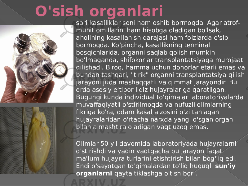 O&#39;sish organlari sari kasalliklar soni ham oshib bormoqda. Agar atrof- muhit omillarini ham hisobga oladigan bo&#39;lsak, aholining kasallanish darajasi ham foizlarda o&#39;sib bormoqda. Ko&#39;pincha, kasallikning terminal bosqichlarida, organni saqlab qolish mumkin bo&#39;lmaganda, shifokorlar transplantatsiyaga murojaat qilishadi. Biroq, hamma uchun donorlar etarli emas va bundan tashqari, &#34;tirik&#34; organni transplantatsiya qilish jarayoni juda mashaqqatli va qimmat jarayondir. Bu erda asosiy e&#39;tibor ildiz hujayralariga qaratilgan. Bugungi kunda individual to&#39;qimalar laboratoriyalarda muvaffaqiyatli o&#39;stirilmoqda va nufuzli olimlarning fikriga ko&#39;ra, odam kasal a&#39;zosini o&#39;zi tanlagan hujayralaridan o&#39;rtacha narxda yangi o&#39;sgan organ bilan almashtira oladigan vaqt uzoq emas. Olimlar 50 yil davomida laboratoriyada hujayralarni o&#39;stirishdi va yaqin vaqtgacha bu jarayon faqat ma&#39;lum hujayra turlarini etishtirish bilan bog&#39;liq edi. Endi o&#39;sayotgan to&#39;qimalardan to&#39;liq huquqli sun&#39;iy organlarni qayta tiklashga o&#39;tish bor . 