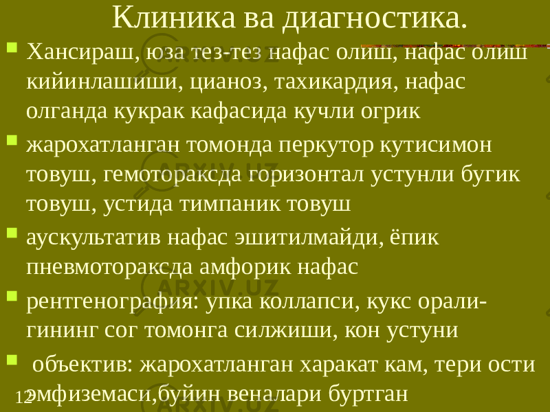 12 Клиника ва диагностика.  Хансираш, юза тез-тез нафас олиш, нафас олиш кийинлашиши, цианоз, тахикардия, нафас олганда кукрак кафасида кучли огрик  жарохатланган томонда перкутор кутисимон товуш, гемотораксда горизонтал устунли бугик товуш, устида тимпаник товуш  аускультатив нафас эшитилмайди, ёпик пневмотораксда амфорик нафас  рентгенография: упка коллапси, кукс орали- гининг сог томонга силжиши, кон устуни  объектив: жарохатланган харакат кам, тери ости эмфиземаси,буйин веналари буртган 