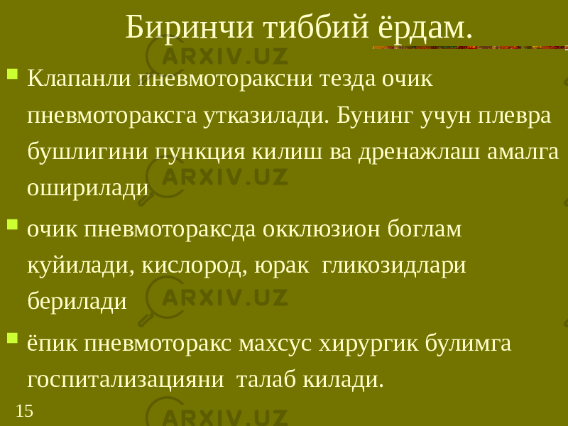 15 Биринчи тиббий ёрдам.  Клапанли пневмотораксни тезда очик пневмотораксга утказилади. Бунинг учун плевра бушлигини пункция килиш ва дренажлаш амалга оширилади  очик пневмотораксда окклюзион боглам куйилади, кислород, юрак гликозидлари берилади  ёпик пневмоторакс махсус хирургик булимга госпитализацияни талаб килади. 