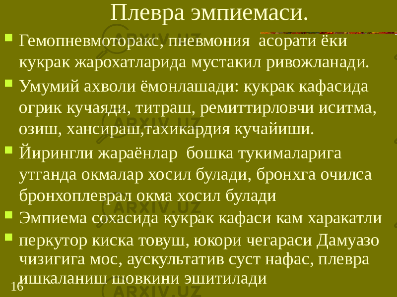 16 Плевра эмпиемаси.  Гемопневмоторакс, пневмония асорати ёки кукрак жарохатларида мустакил ривожланади.  Умумий ахволи ёмонлашади: кукрак кафасида огрик кучаяди, титраш, ремиттирловчи иситма, озиш, хансираш,тахикардия кучайиши.  Йирингли жараёнлар бошка тукималарига утганда окмалар хосил булади, бронхга очилса бронхоплеврал окма хосил булади  Эмпиема сохасида кукрак кафаси кам харакатли  перкутор киска товуш, юкори чегараси Дамуазо чизигига мос, аускультатив суст нафас, плевра ишкаланиш шовкини эшитилади 