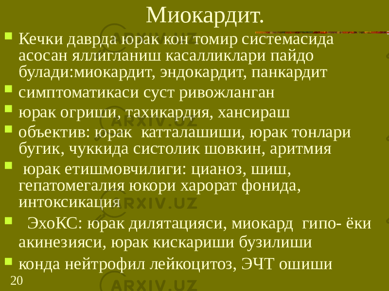 20 Миокардит.  Кечки даврда юрак кон томир системасида асосан яллигланиш касалликлари пайдо булади:миокардит, эндокардит, панкардит  симптоматикаси суст ривожланган  юрак огриши, тахикардия, хансираш  объектив: юрак катталашиши, юрак тонлари бугик, чуккида систолик шовкин, аритмия  юрак етишмовчилиги: цианоз, шиш, гепатомегалия юкори харорат фонида, интоксикация  ЭхоКС: юрак дилятацияси, миокард гипо- ёки акинезияси, юрак кискариши бузилиши  конда нейтрофил лейкоцитоз, ЭЧТ ошиши 