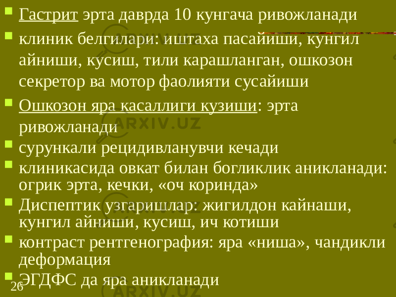 26 Гастрит эрта даврда 10 кунгача ривожланади  клиник белгилари: иштаха пасайиши, кунгил айниши, кусиш, тили карашланган, ошкозон секретор ва мотор фаолияти сусайиши  Ошкозон яра касаллиги кузиши : эрта ривожланади  сурункали рецидивланувчи кечади  клиникасида овкат билан богликлик аникланади: огрик эрта, кечки, «оч коринда»  Диспептик узгаришлар: жигилдон кайнаши, кунгил айниши, кусиш, ич котиши  контраст рентгенография: яра «ниша», чандикли деформация  ЭГДФС да яра аникланади 