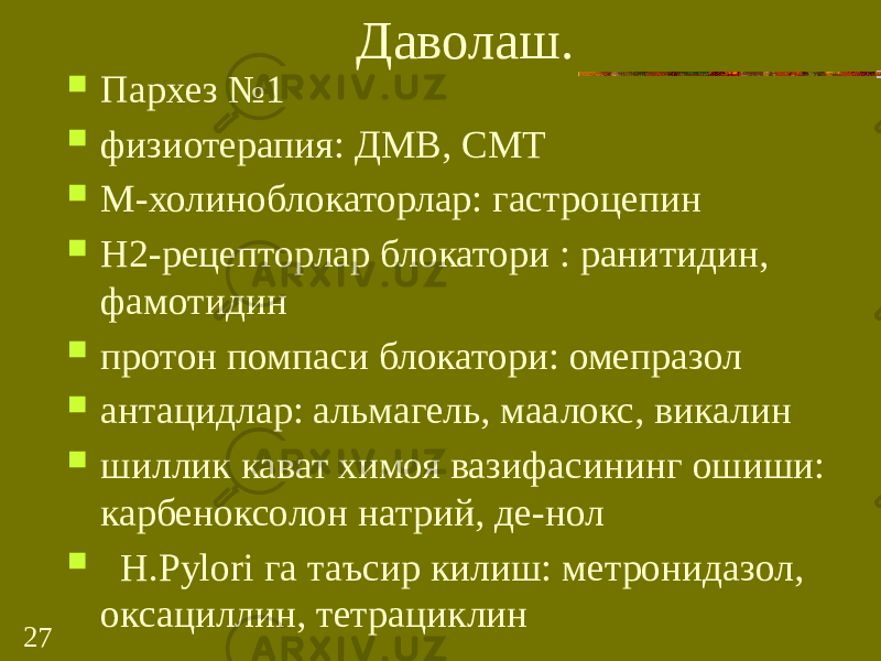 27 Даволаш.  Пархез №1  физиотерапия: ДМВ, СМТ  М-холиноблокаторлар: гастроцепин  Н2-рецепторлар блокатори : ранитидин, фамотидин  протон помпаси блокатори: омепразол  антацидлар: альмагель, маалокс, викалин  шиллик кават химоя вазифасининг ошиши: карбеноксолон натрий, де-нол  Н.Руlori га таъсир килиш: метронидазол, оксациллин, тетрациклин 