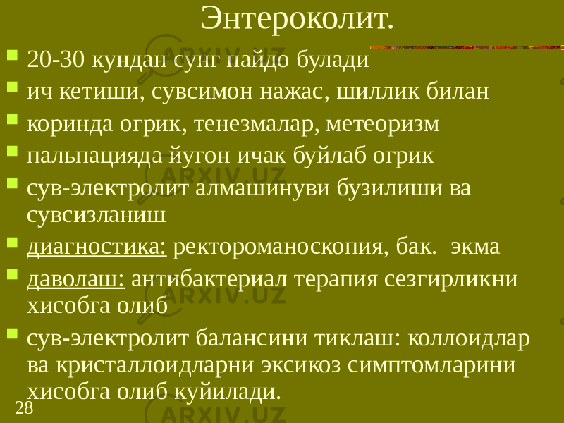 28 Энтероколит.  20-30 кундан сунг пайдо булади  ич кетиши, сувсимон нажас, шиллик билан  коринда огрик, тенезмалар, метеоризм  пальпацияда йугон ичак буйлаб огрик  сув-электролит алмашинуви бузилиши ва сувсизланиш  диагностика: ректороманоскопия, бак. экма  даволаш: антибактериал терапия сезгирликни хисобга олиб  сув-электролит балансини тиклаш: коллоидлар ва кристаллоидларни эксикоз симптомларини хисобга олиб куйилади. 