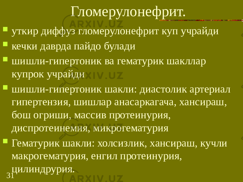 31 Гломерулонефрит.  уткир диффуз гломерулонефрит куп учрайди  кечки даврда пайдо булади  шишли-гипертоник ва гематурик шакллар купрок учрайди  шишли-гипертоник шакли: диастолик артериал гипертензия, шишлар анасаркагача, хансираш, бош огриши, массив протеинурия, диспротеинемия, микрогематурия  Гематурик шакли: холсизлик, хансираш, кучли макрогематурия, енгил протеинурия, цилиндрурия. 