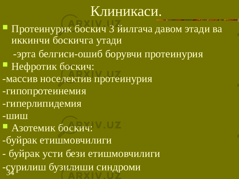 34 Клиникаси.  Протеинурик боскич 3 йилгача давом этади ва иккинчи боскичга утади -эрта белгиси-ошиб борувчи протеинурия  Нефротик боскич: -массив носелектив протеинурия -гипопротеинемия -гиперлипидемия -шиш  Азотемик боскич: -буйрак етишмовчилиги - буйрак усти бези етишмовчилиги -сурилиш бузилиши синдроми 