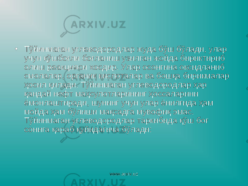 • Тўйинмаган углеводородлар жуда бўш бўлади, улар учун қўшбоғли боғланиш узилган жойда бириктириб олиш реакцияси хосдир. Улар осонгина оксидланиб смолалар, органик кислоталар ва бошқа бирикмалар ҳосил қилади. Тўйинмаган углеводородлар ҳар қандай нефт маҳсулотларининг ҳоссаларини ёмонлаштиради, шунинг учун улар ёнилғида ҳам мойда ҳам бўлиши мақсадга мувофиқ эмас. Тўйинмаган углеводородлар таркибида қўш боғ сонига қараб қуйидагича бўлади: www.arxiv.uz 