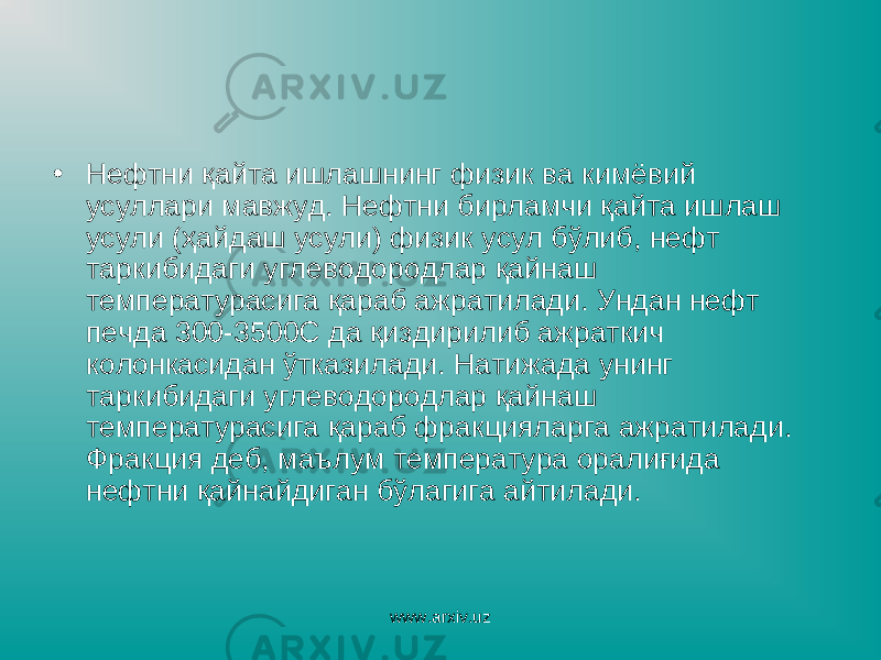 • Нефтни қайта ишлашнинг физик ва кимёвий усуллари мавжуд. Нефтни бирламчи қайта ишлаш усули (ҳайдаш усули) физик усул бўлиб, нефт таркибидаги углеводородлар қайнаш температурасига қараб ажратилади. Ундан нефт печда 300-3500С да қиздирилиб ажраткич колонкасидан ўтказилади. Натижада унинг таркибидаги углеводородлар қайнаш температурасига қараб фракцияларга ажратилади. Фракция деб, маълум температура оралиғида нефтни қайнайдиган бўлагига айтилади. www.arxiv.uz 