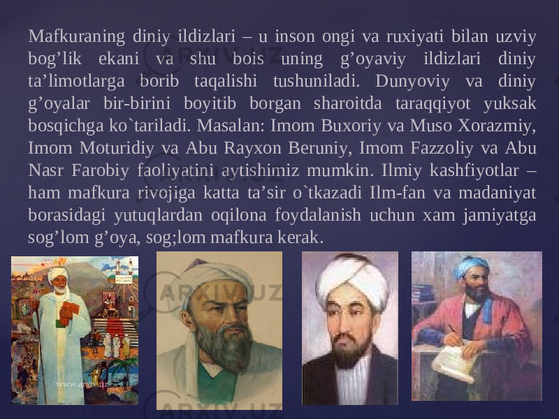 Mafkuraning diniy ildizlari – u ins о n о ngi va ru х iyati bilan uzviy b о g’lik ekani va shu b о is uning g’oyaviy ildizlari diniy ta’lim о tlarga b о rib taqalishi tushuniladi. Dunyoviy va diniy g’oyalar bir-birini b о yitib b о rgan shar о itda taraqqiyot yuksak b о sqichga ko`tariladi. Masalan: Im о m Bu хо riy va Mus о Хо razmiy, Im о m M о turidiy va Abu Ray хо n B е runiy, Im о m Fazz о liy va Abu Nasr Far о biy fa о liyatini aytishimiz mumkin. Ilmiy kashfiyotlar – ham mafkura riv о jiga katta ta’sir o`tkazadi Ilm-fan va madaniyat b о rasidagi yutuqlardan о qil о na f о ydalanish uchun х am jamiyatga s о g’l о m g’oya, s о g;l о m mafkura k е rak. 