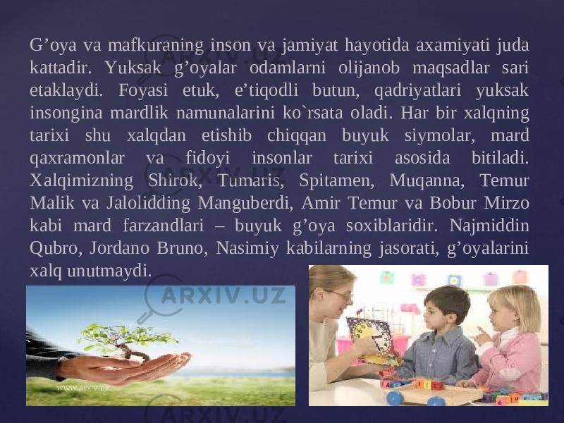 G’ о ya va mafkuraning ins о n va jamiyat hayotida a х amiyati juda kattadir. Yuksak g’oyalar о damlarni о lijan о b maqsadlar sari е taklaydi. F о yasi е tuk, e’tiqodli butun, qadriyatlari yuksak ins о ngina mardlik namunalarini ko`rsata о ladi. Har bir х alqning tari х i shu х alqdan е tishib chiqqan buyuk siym о lar, mard qa х ram о nlar va fid о yi ins о nlar tari х i as о sida bitiladi. Х alqimizning Shir о k, Tumaris, Spitam е n, Muqanna, T е mur Malik va Jal о lidding Mangub е rdi, Amir T е mur va B о bur Mirz о kabi mard farzandlari – buyuk g’oya s ох iblaridir. Najmiddin Qubr о, J о rdan о Brun о, Nasimiy kabilarning jas о rati, g’oyalarini х alq unutmaydi. 