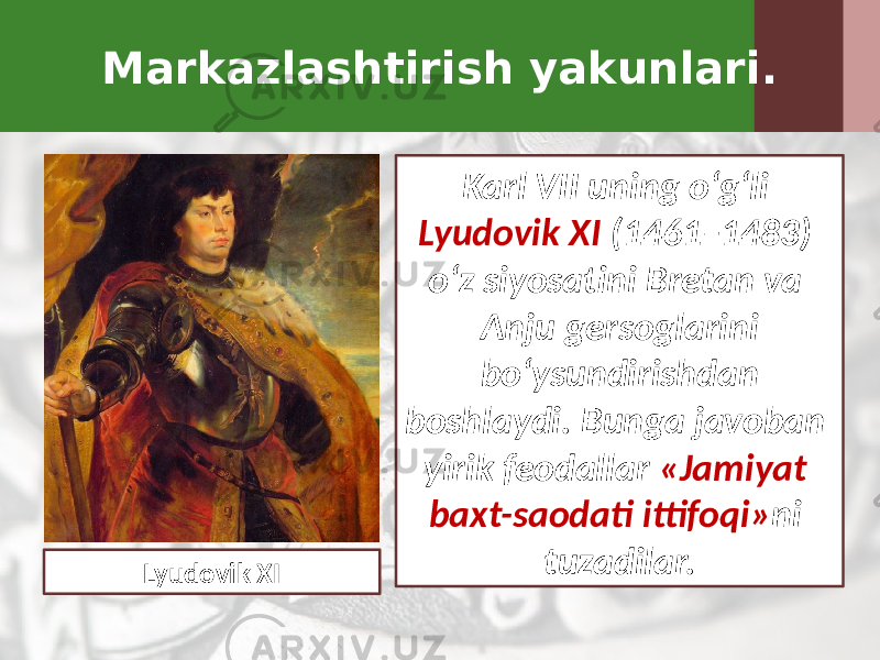 Markazlashtirish yakunlari. Karl VII uning o‘g‘li Lyudovik XI (1461–1483) o‘z siyosatini Bretan va Anju gersoglarini bo‘ysundirishdan boshlaydi. Bunga javoban yirik feodallar «Jamiyat baxt-saodati ittifoqi» ni tuzadilar. Lyudovik XI 