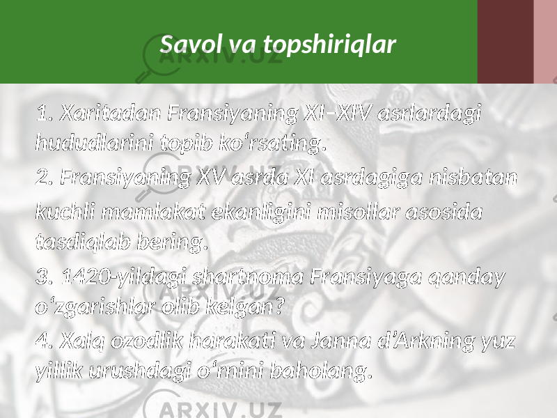 Savol va topshiriqlar 1. Xaritadan Fransiyaning XI–XIV asrlardagi hududlarini topib ko‘rsating. 2. Fransiyaning XV asrda XI asrdagiga nisbatan kuchli mamlakat ekanligini misollar asosida tasdiqlab bering. 3. 1420-yildagi shartnoma Fransiyaga qanday o‘zgarishlar olib kelgan? 4. Xalq ozodlik harakati va Janna d’Arkning yuz yillik urushdagi o‘rnini baholang. 