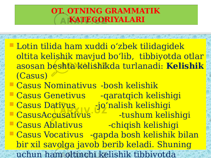  Lotin tilida ham xuddi o‘zbek tilidagidek oltita kelishik mavjud bo‘lib, tibbiyotda otlar asosan beshta kelishikda turlanadi: Kelishik (Casus)  Casus Nominativus -bosh kelishik  Casus Genetivus -qaratqich kelishigi  Casus Dativus -jo‘nalish kelishigi  CasusAccusativus -tushum kelishigi  Casus Ablativus -chiqish kelishigi  Casus Vocativus -gapda bosh kelishik bilan bir xil savolga javob berib keladi. Shuning uchun ham oltinchi kelishik tibbiyotda qo‘llanilmaydi. OT. OTNING GRAMMATIK KATEGORIYALARI 