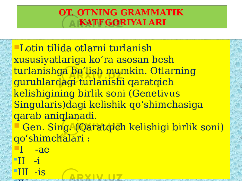 OT. OTNING GRAMMATIK KATEGORIYALARI  Lotin tilida otlarni turlanish xususiyatlariga ko‘ra asosan besh turlanishga bo‘lish mumkin. Otlarning guruhlardagi turlanishi qaratqich kelishigining birlik soni (Genetivus Singularis)dagi kelishik qo‘shimchasiga qarab aniqlanadi.    Gen. Sing. (Qaratqich kelishigi birlik soni) qo‘shimchalari :  I -ae  II -i  III -is  IV -us  V -ei 