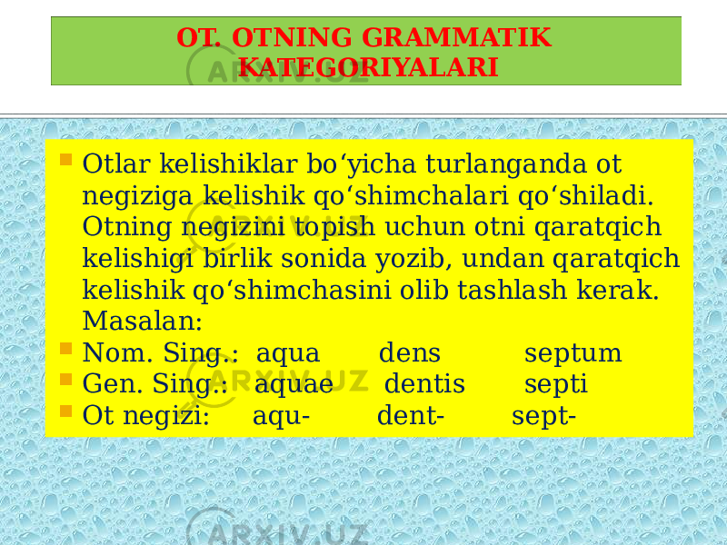  Otlar kelishiklar bo‘yicha turlanganda ot negiziga kelishik qo‘shimchalari qo‘shiladi. Otning negizini topish uchun otni qaratqich kelishigi birlik sonida yozib, undan qaratqich kelishik qo‘shimchasini olib tashlash kerak. Masalan:  Nom. Sing.: aqua dens septum  Gen. Sing.: aquae dentis septi  Ot negizi: aqu- dent- sept- OT. OTNING GRAMMATIK KATEGORIYALARI 