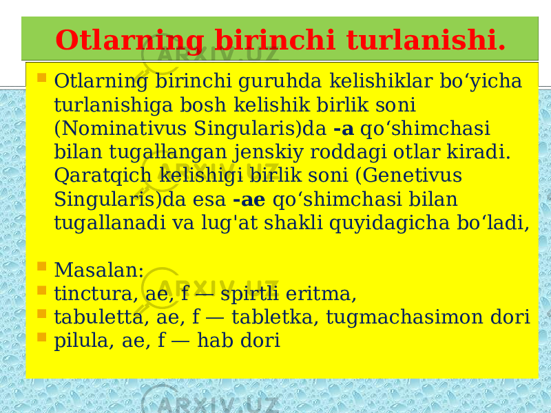 Otlarning birinchi turlanishi.  Otlarning birinchi guruhda kelishiklar bo‘yicha turlanishiga bosh kelishik birlik soni (Nominativus Singularis)da -a qo‘shimchasi bilan tugallangan jenskiy roddagi otlar kiradi. Qaratqich kelishigi birlik soni (Genetivus Singularis)da esa -ae qo‘shimchasi bilan tugallanadi va lug&#39;at shakli quyidagicha bo‘ladi,  Masalan:  tinctura, ae, f — spirtli eritma,  tabuletta, ae, f — tabletka, tugmachasimon dori  pilula, ae, f — hab dori 