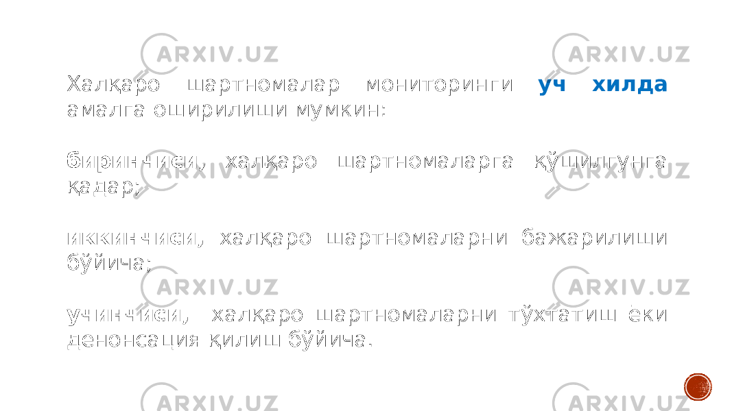 Халқаро шартномалар мониторинги уч хилда амалга оширилиши мумкин: биринчиси, халқаро шартномаларга қўшилгунга қадар; иккинчиси, халқаро шартномаларни бажарилиши бўйича; учинчиси, халқаро шартномаларни тўхтатиш ёки денонсация қилиш бўйича. 