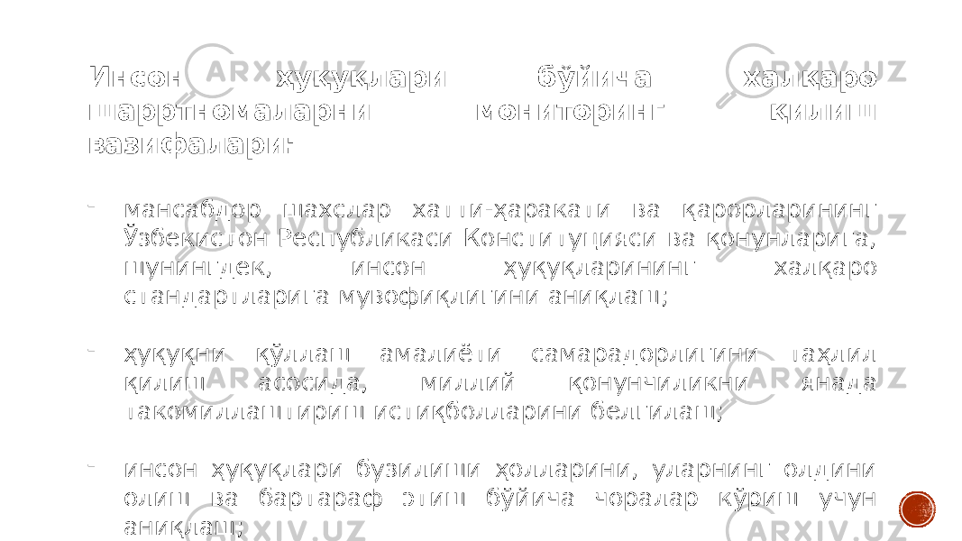 Инсон ҳуқуқлари бўйича халқаро шарртномаларни мониторинг қилиш вазифалари: - мансабдор шахслар хатти-ҳаракати ва қарорларининг Ўзбекистон Республикаси Конституцияси ва қонунларига, шунингдек, инсон ҳуқуқларининг халқаро стандартларига мувофиқлигини аниқлаш; - ҳуқуқни қўллаш амалиёти самарадорлигини таҳлил қилиш асосида, миллий қонунчиликни янада такомиллаштириш истиқболларини белгилаш; - инсон ҳуқуқлари бузилиши ҳолларини, уларнинг олдини олиш ва бартараф этиш бўйича чоралар кўриш учун аниқлаш; 