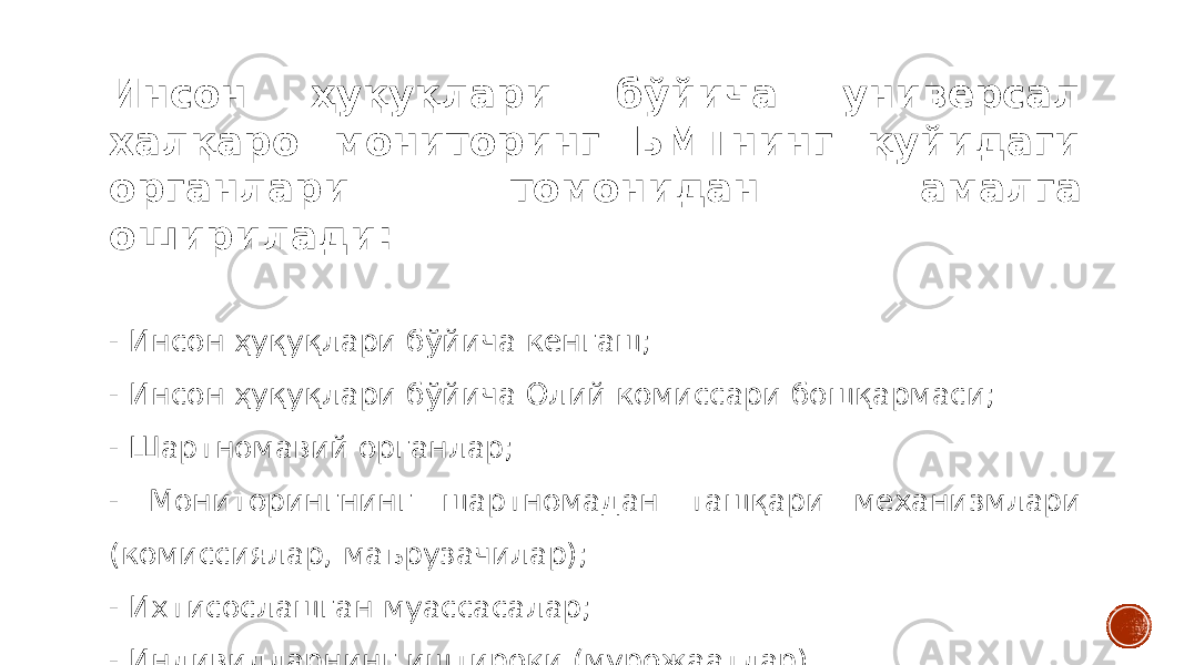 Инсон ҳуқуқлари бўйича универсал халқаро мониторинг БМТнинг қуйидаги органлари томонидан амалга оширилади: - Инсон ҳуқуқлари бўйича кенгаш; - Инсон ҳуқуқлари бўйича Олий комиссари бошқармаси; - Шартномавий органлар; - Мониторингнинг шартномадан ташқари механизмлари (комиссиялар, маърузачилар); - Ихтисослашган муассасалар; - Индивидларнинг иштироки (мурожаатлар). 