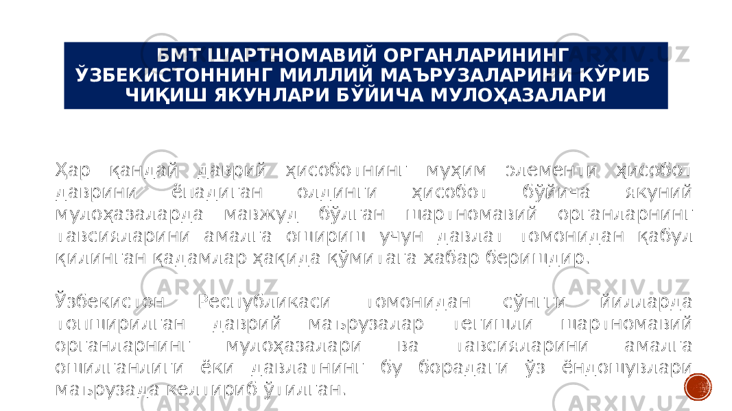 БМТ ШАРТНОМАВИЙ ОРГАНЛАРИНИНГ ЎЗБЕКИСТОННИНГ МИЛЛИЙ МАЪРУЗАЛАРИНИ КЎРИБ ЧИҚИШ ЯКУНЛАРИ БЎЙИЧА МУЛОҲАЗАЛАРИ Ҳар қандай даврий ҳисоботнинг муҳим элементи ҳисобот даврини ёпадиган олдинги ҳисобот бўйича якуний мулоҳазаларда мавжуд бўлган шартномавий органларнинг тавсияларини амалга ошириш учун давлат томонидан қабул қилинган қадамлар ҳақида қўмитага хабар беришдир. Ўзбекистон Республикаси томонидан сўнгги йилларда топширилган даврий маърузалар тегишли шартномавий органларнинг мулоҳазалари ва тавсияларини амалга ошилганлиги ёки давлатнинг бу борадаги ўз ёндошувлари маърузада келтириб ўтилган. 