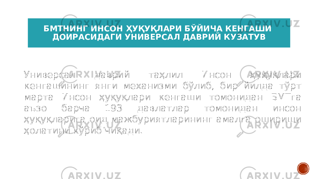 БМТНИНГ ИНСОН ҲУҚУҚЛАРИ БЎЙИЧА КЕНГАШИ ДОИРАСИДАГИ УНИВЕРСАЛ ДАВРИЙ КУЗАТУВ Универсал даврий таҳлил Инсон ҳуқуқлари кенгашининг янги механизми бўлиб, бир йилда тўрт марта Инсон ҳуқуқлари кенгаши томонидан БМТга аъзо барча 193 давлатлар томонидан инсон ҳуқуқларига оид мажбуриятларининг амалга ошириши ҳолатини кўриб чиқади. 