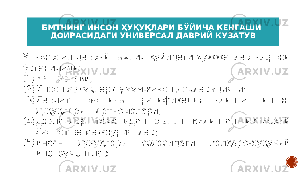 БМТНИНГ ИНСОН ҲУҚУҚЛАРИ БЎЙИЧА КЕНГАШИ ДОИРАСИДАГИ УНИВЕРСАЛ ДАВРИЙ КУЗАТУВ Универсал даврий таҳлил қуйидаги ҳужжатлар ижроси ўрганилади: (1) БМТ Устави; (2) Инсон ҳуқуқлари умумжаҳон декларацияси; (3) Давлат томонидан ратификация қлинган инсон ҳуқуқлари шартномалари; (4) давлатлар томонидан эълон қилинган ихтиёрий баёнот ва мажбуриятлар; (5) инсон ҳуқуқлари соҳасидаги халқаро-ҳуқуқий инструментлар. 