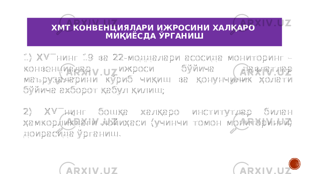 ХМТ КОНВЕНЦИЯЛАРИ ИЖРОСИНИ ХАЛҚАРО МИҚИЁСДА ЎРГАНИШ 1) ХМТнинг 19 ва 22-моддалари асосида мониторинг – конвенциялар ижроси бўйича давлатлар маърузаларини кўриб чиқиш ва қонунчилик ҳолати бўйича ахборот қабул қилиш; 2) ХМТнинг бошқа халқаро институтлар билан ҳамкорликдаги лойиҳаси (учинчи томон мониторинги) доирасида ўрганиш. 