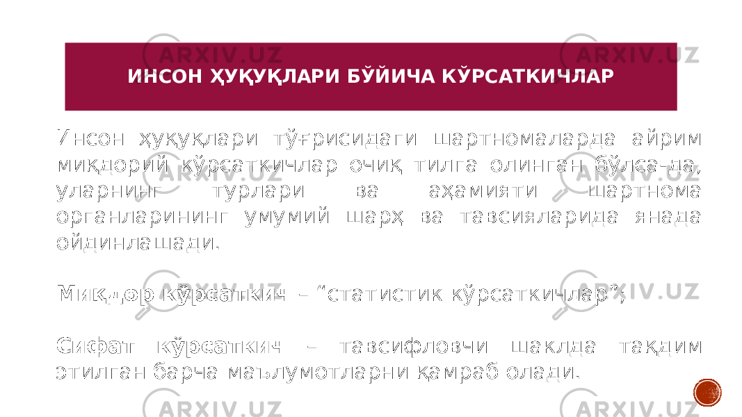 ИНСОН ҲУҚУҚЛАРИ БЎЙИЧА КЎРСАТКИЧЛАР Инсон ҳуқуқлари тўғрисидаги шартномаларда айрим миқдорий кўрсаткичлар очиқ тилга олинган бўлса-да, уларнинг турлари ва аҳамияти шартнома органларининг умумий шарҳ ва тавсияларида янада ойдинлашади. Миқдор кўрсаткич – “статистик кўрсаткичлар”; Сифат кўрсаткич – тавсифловчи шаклда тақдим этилган барча маълумотларни қамраб олади. 