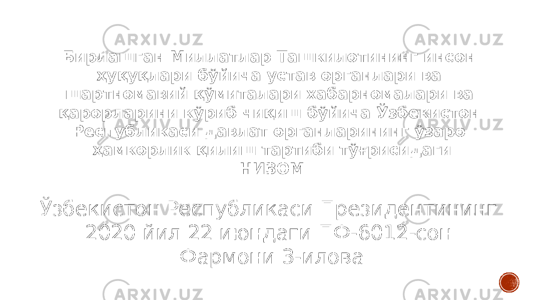 Бирлашган Миллатлар Ташкилотининг инсон ҳуқуқлари бўйича устав органлари ва шартномавий қўмиталари хабарномалари ва қарорларини кўриб чиқиш бўйича Ўзбекистон Республикаси давлат органларининг ўзаро ҳамкорлик қилиш тартиби тўғрисидаги НИЗОМ Ўзбекистон Республикаси Президентининг 2020 йил 22 июндаги ПФ-6012-сон Фармони 3-илова 