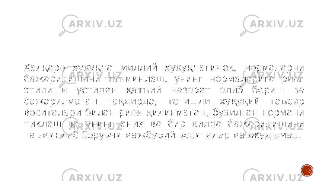 Халқаро ҳуқуқда миллий ҳуқуқдагидек, нормаларни бажарилишини таъминлаш, унинг нормаларига риоя этилиши устидан қатъий назорат олиб бориш ва бажарилмаган тақдирда, тегишли ҳуқуқий таъсир воситалари билан риоя қилинмаган, бузилган нормани тиклаш ва унинг аниқ ва бир хилда бажарилишини таъминлаб берувчи мажбурий воситалар мавжуд эмас. 