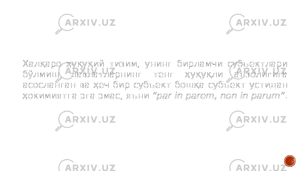 Халқаро ҳуқуқий тизим, унинг бирламчи субъектлари бўлмиш давлатларнинг тенг ҳуқуқли аъзолигига асосланган ва ҳеч бир субъект бошқа субъект устидан ҳокимиятга эга эмас, яъни “par in parem, non in parum” . 