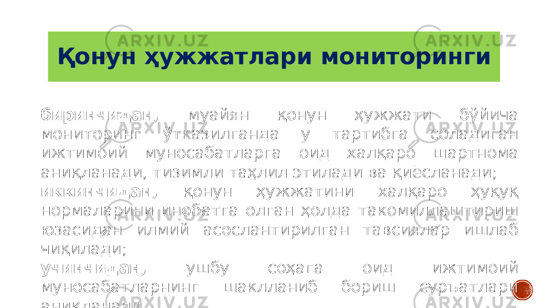 Қонун ҳужжатлари мониторинги биринчидан, муайян қонун ҳужжати бўйича мониторинг ўтказилганда у тартибга соладиган ижтимоий муносабатларга оид халқаро шартнома аниқланади, тизимли таҳлил этилади ва қиёсланади; иккинчидан, қонун ҳужжатини халқаро ҳуқуқ нормаларини инобатга олган ҳолда такомиллаштириш юзасидан илмий асослантирилган тавсиялар ишлаб чиқилади; учинчидан, ушбу соҳага оид ижтимоий муносабатларнинг шаклланиб бориш суръатлари аниқланади. 