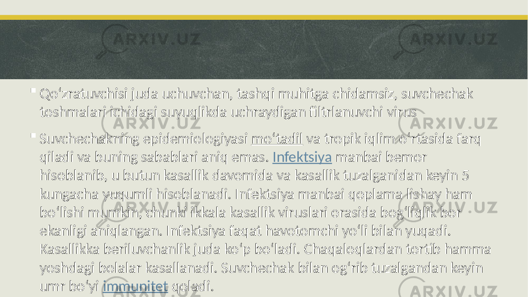  Qoʻzratuvchisi juda uchuvchan, tashqi muhitga chidamsiz, suvchechak toshmalari ichidagi suyuqlikda uchraydigan filtrlanuvchi virus  Suvchechakning epidemiologiyasi moʻtadil va tropik iqlim oʻrtasida farq qiladi va buning sabablari aniq emas. Infektsiya manbai bemor hisoblanib, u butun kasallik davomida va kasallik tuzalganidan keyin 5 kungacha yuqumli hisoblanadi. Infektsiya manbai qoplama lishay ham boʻlishi mumkin, chunki ikkala kasallik viruslari orasida bogʻliqlik bor ekanligi aniqlangan. Infektsiya faqat havotomchi yoʻli bilan yuqadi. Kasallikka beriluvchanlik juda koʻp boʻladi. Chaqaloqlardan tortib hamma yoshdagi bolalar kasallanadi. Suvchechak bilan ogʻrib tuzalgandan keyin umr boʻyi immunitet qoladi. 