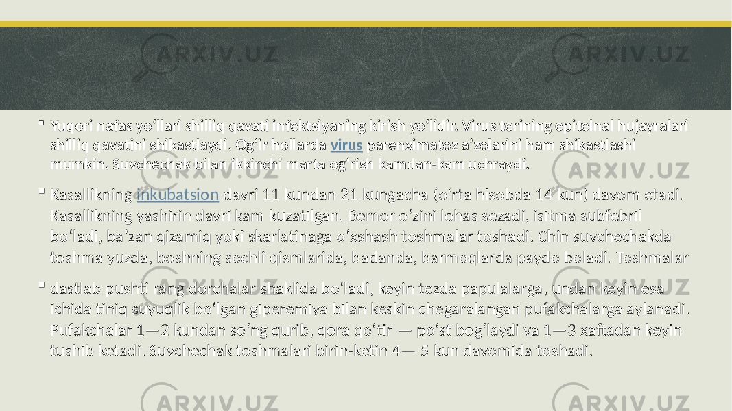  Yuqori nafas yoʻllari shilliq qavati infektsiyaning kirish yoʻlidir. Virus terining epitelnal hujayralari shilliq qavatini shikastlaydi. Ogʻir hollarda virus parenximatoz aʼzolarini ham shikastlashi mumkin. Suvchechak bilan ikkinchi marta ogʻrish kamdan-kam uchraydi.  Kasallikning inkubatsion davri 11 kundan 21 kungacha (oʻrta hisobda 14 kun) davom etadi. Kasallikning yashirin davri kam kuzatilgan. Bemor oʻzini lohas sezadi, isitma subfebril boʻladi, baʼzan qizamiq yoki skarlatinaga oʻxshash toshmalar toshadi. Chin suvchechakda toshma yuzda, boshning sochli qismlarida, badanda, barmoqlarda paydo boladi. Toshmalar  dastlab pushti rang dorchalar shaklida boʻladi, keyin tezda papulalarga, undan keyin esa ichida tiniq suyuqlik boʻlgan giperemiya bilan keskin chegaralangan pufakchalarga aylanadi. Pufakchalar 1—2 kundan soʻng qurib, qora qoʻtir — po‘st bogʻlaydi va 1—3 xaftadan keyin tushib ketadi. Suvchechak toshmalari birin-ketin 4— 5 kun davomida toshadi. 