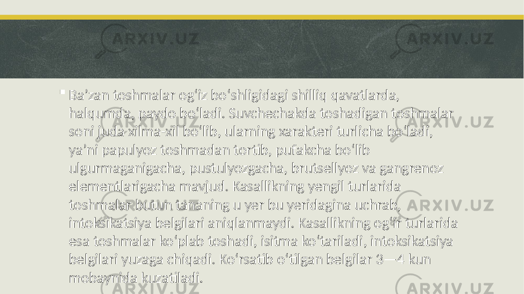  Baʼzan toshmalar ogʻiz boʻshligidagi shilliq qavatlarda, halqumda, paydo boʻladi. Suvchechakda toshadigan toshmalar soni juda xilma-xil bo‘lib, ularning xarakteri turlicha boʻladi, yaʼni papulyoz toshmadan tortib, pufakcha boʻlib ulgurmaganigacha, pustulyozgacha, brutsellyoz va gangrenoz elementlarigacha mavjud. Kasallikning yengil turlarida toshmalar butun tananing u yer bu yeridagina uchrab, intoksikatsiya belgilari aniqlanmaydi. Kasallikning ogʻir turlarida esa toshmalar koʻplab toshadi, isitma koʻtariladi, intoksikatsiya belgilari yuzaga chiqadi. Koʻrsatib o‘tilgan belgilar 3—4 kun mobaynida kuzatiladi. 