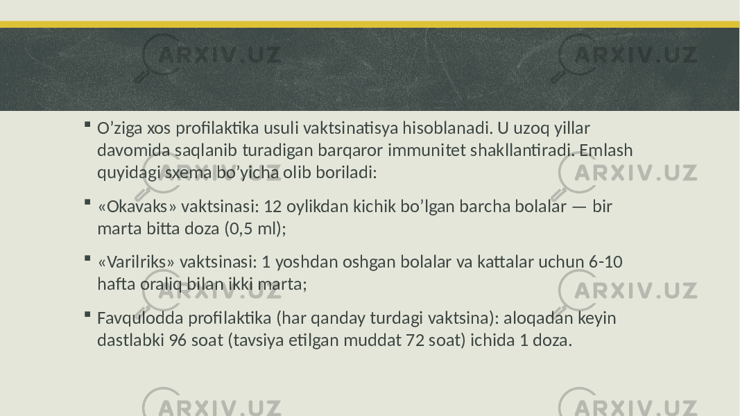  O’ziga xos profilaktika usuli vaktsinatisya hisoblanadi. U uzoq yillar davomida saqlanib turadigan barqaror immunitet shakllantiradi. Emlash quyidagi sxema bo’yicha olib boriladi:  «Okavaks» vaktsinasi: 12 oylikdan kichik bo’lgan barcha bolalar — bir marta bitta doza (0,5 ml);  «Varilriks» vaktsinasi: 1 yoshdan oshgan bolalar va kattalar uchun 6-10 hafta oraliq bilan ikki marta;  Favqulodda profilaktika (har qanday turdagi vaktsina): aloqadan keyin dastlabki 96 soat (tavsiya etilgan muddat 72 soat) ichida 1 doza. 