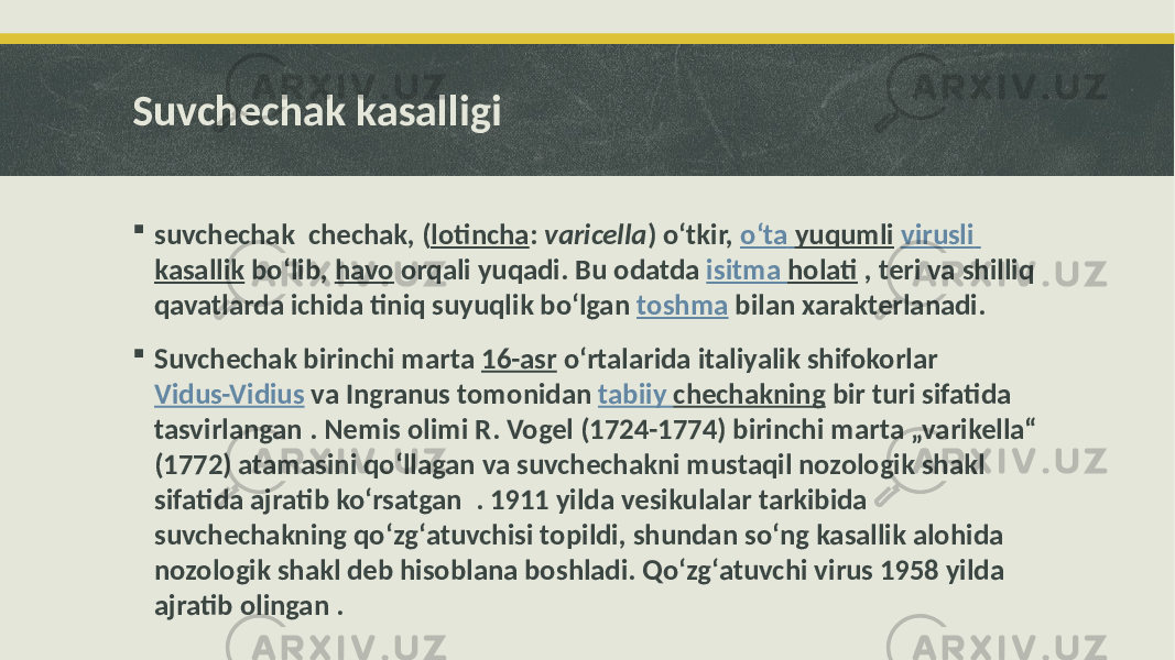 Suvchechak kasalligi  suvchechak chechak, ( lotincha : varicella ) oʻtkir, oʻta yuqumli virusli kasallik boʻlib, havo orqali yuqadi. Bu odatda isitma holati , teri va shilliq qavatlarda ichida tiniq suyuqlik boʻlgan toshma bilan xarakterlanadi.  Suvchechak birinchi marta 16-asr oʻrtalarida italiyalik shifokorlar Vidus-Vidius va Ingranus tomonidan tabiiy chechakning bir turi sifatida tasvirlangan . Nemis olimi R. Vogel (1724-1774) birinchi marta „varikella“ (1772) atamasini qoʻllagan va suvchechakni mustaqil nozologik shakl sifatida ajratib koʻrsatgan . 1911 yilda vesikulalar tarkibida suvchechakning qoʻzgʻatuvchisi topildi, shundan soʻng kasallik alohida nozologik shakl deb hisoblana boshladi. Qoʻzgʻatuvchi virus 1958 yilda ajratib olingan . 