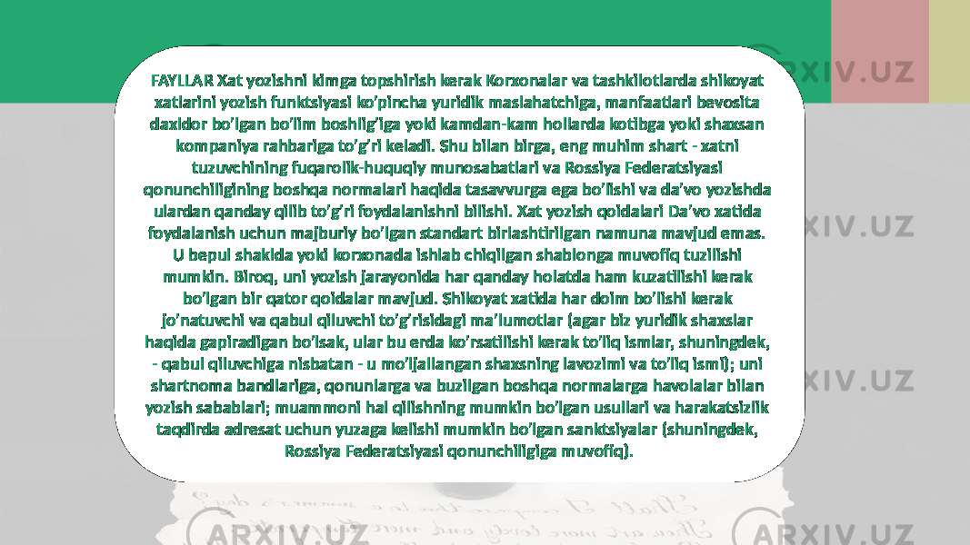 FAYLLAR Xat yozishni kimga topshirish kerak Korxonalar va tashkilotlarda shikoyat xatlarini yozish funktsiyasi ko&#39;pincha yuridik maslahatchiga, manfaatlari bevosita daxldor bo&#39;lgan bo&#39;lim boshlig&#39;iga yoki kamdan-kam hollarda kotibga yoki shaxsan kompaniya rahbariga to&#39;g&#39;ri keladi. Shu bilan birga, eng muhim shart - xatni tuzuvchining fuqarolik-huquqiy munosabatlari va Rossiya Federatsiyasi qonunchiligining boshqa normalari haqida tasavvurga ega bo&#39;lishi va da&#39;vo yozishda ulardan qanday qilib to&#39;g&#39;ri foydalanishni bilishi. Xat yozish qoidalari Da&#39;vo xatida foydalanish uchun majburiy bo&#39;lgan standart birlashtirilgan namuna mavjud emas. U bepul shaklda yoki korxonada ishlab chiqilgan shablonga muvofiq tuzilishi mumkin. Biroq, uni yozish jarayonida har qanday holatda ham kuzatilishi kerak bo&#39;lgan bir qator qoidalar mavjud. Shikoyat xatida har doim bo&#39;lishi kerak jo&#39;natuvchi va qabul qiluvchi to&#39;g&#39;risidagi ma&#39;lumotlar (agar biz yuridik shaxslar haqida gapiradigan bo&#39;lsak, ular bu erda ko&#39;rsatilishi kerak to&#39;liq ismlar, shuningdek, - qabul qiluvchiga nisbatan - u mo&#39;ljallangan shaxsning lavozimi va to&#39;liq ismi); uni shartnoma bandlariga, qonunlarga va buzilgan boshqa normalarga havolalar bilan yozish sabablari; muammoni hal qilishning mumkin bo&#39;lgan usullari va harakatsizlik taqdirda adresat uchun yuzaga kelishi mumkin bo&#39;lgan sanktsiyalar (shuningdek, Rossiya Federatsiyasi qonunchiligiga muvofiq). 