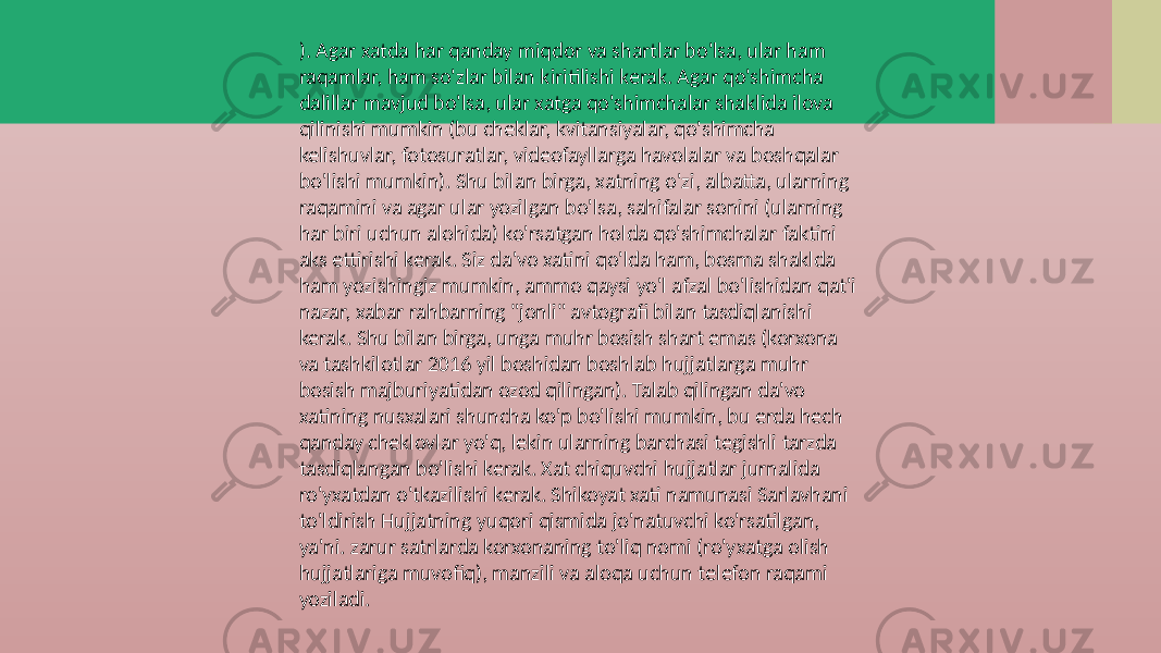 ). Agar xatda har qanday miqdor va shartlar bo&#39;lsa, ular ham raqamlar, ham so&#39;zlar bilan kiritilishi kerak. Agar qo&#39;shimcha dalillar mavjud bo&#39;lsa, ular xatga qo&#39;shimchalar shaklida ilova qilinishi mumkin (bu cheklar, kvitansiyalar, qo&#39;shimcha kelishuvlar, fotosuratlar, videofayllarga havolalar va boshqalar bo&#39;lishi mumkin). Shu bilan birga, xatning o&#39;zi, albatta, ularning raqamini va agar ular yozilgan bo&#39;lsa, sahifalar sonini (ularning har biri uchun alohida) ko&#39;rsatgan holda qo&#39;shimchalar faktini aks ettirishi kerak. Siz da&#39;vo xatini qo&#39;lda ham, bosma shaklda ham yozishingiz mumkin, ammo qaysi yo&#39;l afzal bo&#39;lishidan qat&#39;i nazar, xabar rahbarning &#34;jonli&#34; avtografi bilan tasdiqlanishi kerak. Shu bilan birga, unga muhr bosish shart emas (korxona va tashkilotlar 2016 yil boshidan boshlab hujjatlarga muhr bosish majburiyatidan ozod qilingan). Talab qilingan da&#39;vo xatining nusxalari shuncha ko&#39;p bo&#39;lishi mumkin, bu erda hech qanday cheklovlar yo&#39;q, lekin ularning barchasi tegishli tarzda tasdiqlangan bo&#39;lishi kerak. Xat chiquvchi hujjatlar jurnalida ro&#39;yxatdan o&#39;tkazilishi kerak. Shikoyat xati namunasi Sarlavhani to&#39;ldirish Hujjatning yuqori qismida jo&#39;natuvchi ko&#39;rsatilgan, ya&#39;ni. zarur satrlarda korxonaning to&#39;liq nomi (ro&#39;yxatga olish hujjatlariga muvofiq), manzili va aloqa uchun telefon raqami yoziladi. 