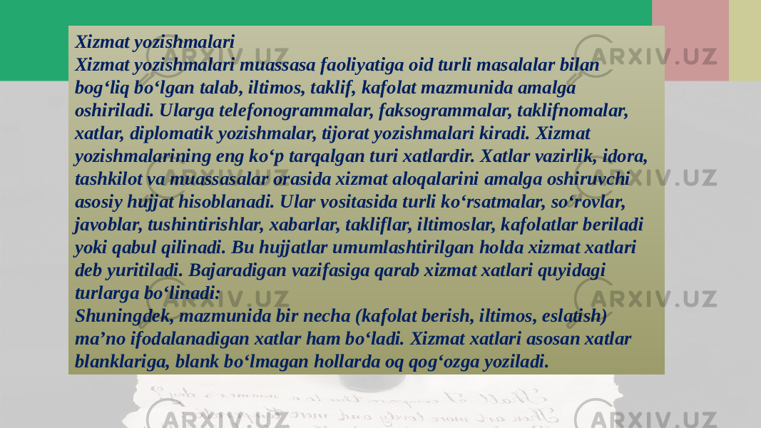 Xizmat yozishmalari Xizmat yozishmalari muassasa faoliyatiga oid turli masalalar bilan bog‘liq bo‘lgan talab, iltimos, taklif, kafolat mazmunida amalga oshiriladi. Ularga telefonogrammalar, faksogrammalar, taklifnomalar, xatlar, diplomatik yozishmalar, tijorat yozishmalari kiradi. Xizmat yozishmalarining eng ko‘p tarqalgan turi xatlardir. Xatlar vazirlik, idora, tashkilot va muassasalar orasida xizmat aloqalarini amalga oshiruvchi asosiy hujjat hisoblanadi. Ular vositasida turli ko‘rsatmalar, so‘rovlar, javoblar, tushintirishlar, xabarlar, takliflar, iltimoslar, kafolatlar beriladi yoki qabul qilinadi. Bu hujjatlar umumlashtirilgan holda xizmat xatlari deb yuritiladi. Bajaradigan vazifasiga qarab xizmat xatlari quyidagi turlarga bo‘linadi: Shuningdek, mazmunida bir necha (kafolat berish, iltimos, eslatish) ma’no ifodalanadigan xatlar ham bo‘ladi. Xizmat xatlari asosan xatlar blanklariga, blank bo‘lmagan hollarda oq qog‘ozga yoziladi. 