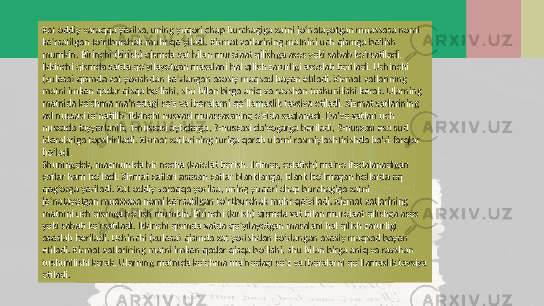 Xat oddiy varaqqa yozilsa, uning yuqori chap burchagiga xatni jo‘natayotgan muassasa nomi ko‘rsatilgan to‘rtburchak muhr qo‘yiladi. Xizmat xatlarining matnini uch qismga bo‘lish mumkin. Birinchi (kirish) qismda xat bilan murojaat qilishga asos yoki sabab ko‘rsatiladi. Ikkinchi qismda xatda qo‘yilayotgan masalani hal qilish zarurligi asoslab beriladi. Uchinchi (xulosa) qismda xat yozishdan ko‘zlangan asosiy maqsad bayon etiladi. Xizmat xatlarining matni imkon qadar qisqa bo‘lishi, shu bilan birga aniq va ravshan tushunilishi kerak. Ularning matnida ko‘chma ma’nodagi so‘z va iboralarni qo‘llamaslik tavsiya etiladi. Xizmat xatlarining asl nusxasi jo‘natilib, ikkinchi nusxasi muassasaning o‘zida saqlanadi. Da’vo xatlari uch nusxada tayyorlanib, 1-nusxasi aybdorga, 2-nusxasi da’vogarga beriladi, 3-nusxasi esa sud idoralariga topshiriladi. Xizmat xatlarining turiga qarab ularni rasmiylashtirishda ba’zi farqlar bo‘ladi. Shuningdek, mazmunida bir necha (kafolat berish, iltimos, eslatish) ma’no ifodalanadigan xatlar ham bo‘ladi. Xizmat xatlari asosan xatlar blanklariga, blank bo‘lmagan hollarda oq qog‘ozga yoziladi. Xat oddiy varaqqa yozilsa, uning yuqori chap burchagiga xatni jo‘natayotgan muassasa nomi ko‘rsatilgan to‘rtburchak muhr qo‘yiladi. Xizmat xatlarining matnini uch qismga bo‘lish mumkin. Birinchi (kirish) qismda xat bilan murojaat qilishga asos yoki sabab ko‘rsatiladi. Ikkinchi qismda xatda qo‘yilayotgan masalani hal qilish zarurligi asoslab beriladi. Uchinchi (xulosa) qismda xat yozishdan ko‘zlangan asosiy maqsad bayon etiladi. Xizmat xatlarining matni imkon qadar qisqa bo‘lishi, shu bilan birga aniq va ravshan tushunilishi kerak. Ularning matnida ko‘chma ma’nodagi so‘z va iboralarni qo‘llamaslik tavsiya etiladi. 