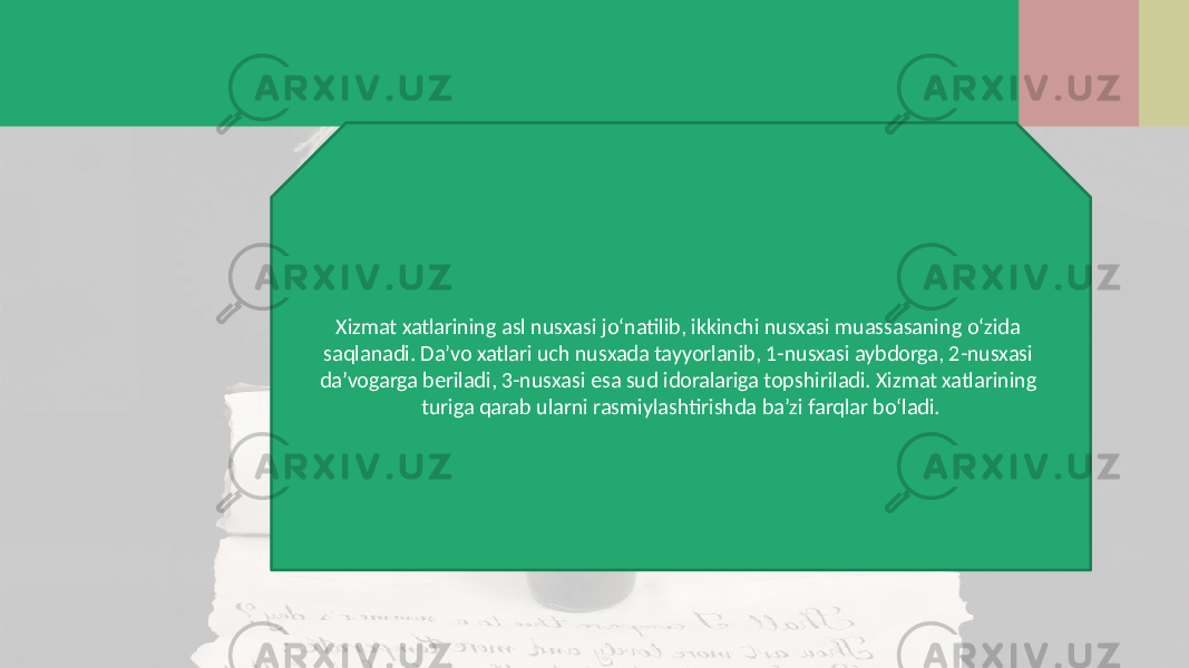 Xizmat xatlarining asl nusxasi jo‘natilib, ikkinchi nusxasi muassasaning o‘zida saqlanadi. Da’vo xatlari uch nusxada tayyorlanib, 1-nusxasi aybdorga, 2-nusxasi da’vogarga beriladi, 3-nusxasi esa sud idoralariga topshiriladi. Xizmat xatlarining turiga qarab ularni rasmiylashtirishda ba’zi farqlar bo‘ladi. 