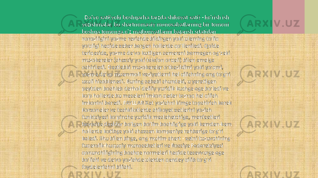 . Da&#39;vo xati(yoki boshqacha tarzda shikoyat xati) - ko&#39;rish ish yozishmalar, bu shartnomaviy munosabatlarning bir tomoni boshqa tomonga o&#39;z majburiyatlarini bajarish sifatidan noroziligini yozma ravishda bildirgan yoki ularning to&#39;liq yo&#39;qligi haqida xabar bergan hollarda qo&#39;llaniladi. Qoida tariqasida, yozma da&#39;vo kutilgan samarani bermagan og&#39;zaki muzokaralar (shaxsiy yoki telefon orqali) bilan amalga oshiriladi. Dastlabki muzokaralar o&#39;tkazildimi yoki yo&#39;qmi, yozma da&#39;vo muammoli vaziyatlarni hal qilishning eng to&#39;g&#39;ri usuli hisoblanadi. Buning sababi shundaki, u yaratilgan paytdan boshlab darhol daliliy yuridik kuchga ega bo&#39;ladi va ko&#39;p hollarda bu masalani imkon qadar tezroq hal qilish imkonini beradi. FAYLLAR Xat yozishni kimga topshirish kerak Korxonalar va tashkilotlarda shikoyat xatlarini yozish funktsiyasi ko&#39;pincha yuridik maslahatchiga, manfaatlari bevosita daxldor bo&#39;lgan bo&#39;lim boshlig&#39;iga yoki kamdan-kam hollarda kotibga yoki shaxsan kompaniya rahbariga to&#39;g&#39;ri keladi. Shu bilan birga, eng muhim shart - xatni tuzuvchining fuqarolik-huquqiy munosabatlari va Rossiya Federatsiyasi qonunchiligining boshqa normalari haqida tasavvurga ega bo&#39;lishi va da&#39;vo yozishda ulardan qanday qilib to&#39;g&#39;ri foydalanishni bilishi. 