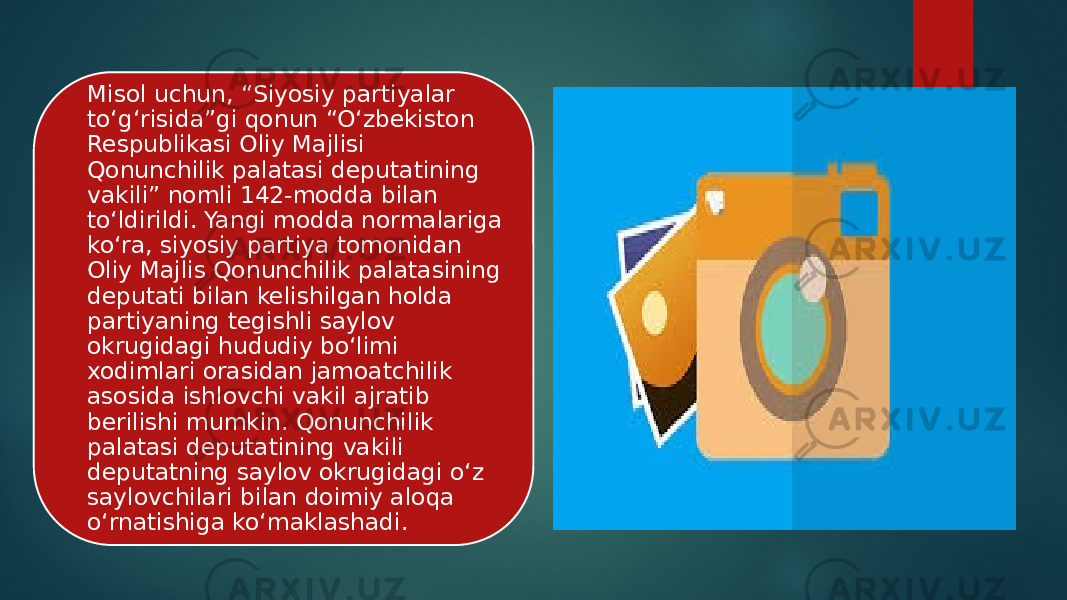 Misol uchun, “Siyosiy partiyalar to‘g‘risida”gi qonun “O‘zbekiston Respublikasi Oliy Majlisi Qonunchilik palatasi deputatining vakili” nomli 142-modda bilan to‘ldirildi. Yangi modda normalariga ko‘ra, siyosiy partiya tomonidan Oliy Majlis Qonunchilik palatasining deputati bilan kelishilgan holda partiyaning tegishli saylov okrugidagi hududiy bo‘limi xodimlari orasidan jamoatchilik asosida ishlovchi vakil ajratib berilishi mumkin. Qonunchilik palatasi deputatining vakili deputatning saylov okrugidagi o‘z saylovchilari bilan doimiy aloqa o‘rnatishiga ko‘maklashadi. 