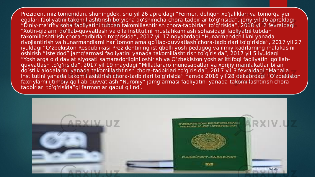 Prezidentimiz tomonidan, shuningdek, shu yil 26 apreldagi “Fermer, dehqon xo‘jaliklari va tomorqa yer egalari faoliyatini takomillashtirish bo‘yicha qo‘shimcha chora-tadbirlar to‘g‘risida”, joriy yil 16 apreldagi “Diniy-ma’rifiy soha faoliyatini tubdan takomillashtirish chora-tadbirlari to‘g‘risida”, 2018 yil 2 fevraldagi “Xotin-qizlarni qo‘llab-quvvatlash va oila institutini mustahkamlash sohasidagi faoliyatni tubdan takomillashtirish chora-tadbirlari to‘g‘risida”, 2017 yil 17 noyabrdagi “Hunarmandchilikni yanada rivojlantirish va hunarmandlarni har tomonlama qo‘llab-quvvatlash chora-tadbirlari to‘g‘risida”, 2017 yil 27 iyuldagi “O‘zbekiston Respublikasi Prezidentining istiqbolli yosh pedagog va ilmiy kadrlarning malakasini oshirish “Iste’dod” jamg‘armasi faoliyatini yanada takomillashtirish to‘g‘risida”, 2017 yil 5 iyuldagi “Yoshlarga oid davlat siyosati samaradorligini oshirish va O‘zbekiston yoshlar ittifoqi faoliyatini qo‘llab- quvvatlash to‘g‘risida”, 2017 yil 19 maydagi “Millatlararo munosabatlar va xorijiy mamlakatlar bilan do‘stlik aloqalarini yanada takomillashtirish chora-tadbirlari to‘g‘risida”, 2017 yil 3 fevraldagi “Mahalla institutini yanada takomillashtirish chora-tadbirlari to‘g‘risida” hamda 2016 yil 28 dekabrdagi “O‘zbekiston faxriylarni ijtimoiy qo‘llab-quvvatlash “Nuroniy” jamg‘armasi faoliyatini yanada takomillashtirish chora- tadbirlari to‘g‘risida”gi farmonlar qabul qilindi. 