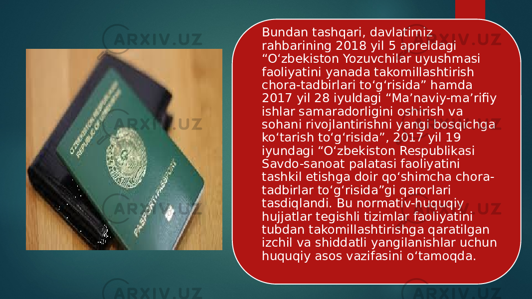 Bundan tashqari, davlatimiz rahbarining 2018 yil 5 apreldagi “O‘zbekiston Yozuvchilar uyushmasi faoliyatini yanada takomillashtirish chora-tadbirlari to‘g‘risida” hamda 2017 yil 28 iyuldagi “Ma’naviy-ma’rifiy ishlar samaradorligini oshirish va sohani rivojlantirishni yangi bosqichga ko‘tarish to‘g‘risida”, 2017 yil 19 iyundagi “O‘zbekiston Respublikasi Savdo-sanoat palatasi faoliyatini tashkil etishga doir qo‘shimcha chora- tadbirlar to‘g‘risida”gi qarorlari tasdiqlandi. Bu normativ-huquqiy hujjatlar tegishli tizimlar faoliyatini tubdan takomillashtirishga qaratilgan izchil va shiddatli yangilanishlar uchun huquqiy asos vazifasini o‘tamoqda. 