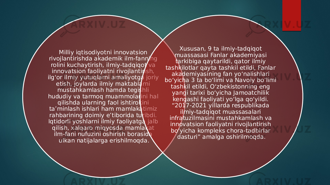 Milliy iqtisodiyotni innovatsion rivojlantirishda akademik ilm-fanning rolini kuchaytirish, ilmiy-tadqiqot va innovatsion faoliyatni rivojlantirish, ilg‘or ilmiy yutuqlarni amaliyotga joriy etish, joylarda ilmiy maktablarni mustahkamlash hamda tegishli hududiy va tarmoq muammolarini hal qilishda ularning faol ishtirokini ta’minlash ishlari ham mamlakatimiz rahbarining doimiy e’tiborida turibdi. Iqtidorli yoshlarni ilmiy faoliyatga jalb qilish, xalqaro miqyosda mamlakat ilm-fani nufuzini oshirish borasida ulkan natijalarga erishilmoqda. Xususan, 9 ta ilmiy-tadqiqot muassasasi Fanlar akademiyasi tarkibiga qaytarildi, qator ilmiy tashkilotlar qayta tashkil etildi, Fanlar akademiyasining fan yo‘nalishlari bo‘yicha 3 ta bo‘limi va Navoiy bo‘limi tashkil etildi, O‘zbekistonning eng yangi tarixi bo‘yicha Jamoatchilik kengashi faoliyati yo‘lga qo‘yildi. “2017-2021 yillarda respublikada ilmiy-tadqiqot muassasalari infratuzilmasini mustahkam lash va innovatsion faoliyatni rivojlantirish bo‘yicha kompleks chora-tadbirlar dasturi” amalga oshirilmoqda. 