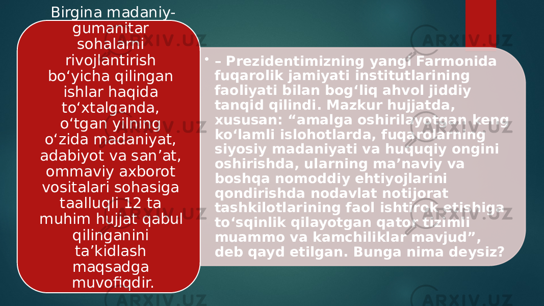 • – Prezidentimizning yangi Farmonida fuqarolik jamiyati institutlarining faoliyati bilan bog‘liq ahvol jiddiy tanqid qilindi. Mazkur hujjatda, xususan: “amalga oshirilayotgan keng ko‘lamli islohotlarda, fuqarolarning siyosiy madaniyati va huquqiy ongini oshirishda, ularning ma’naviy va boshqa nomoddiy ehtiyojlarini qondirishda nodavlat notijorat tashkilotlarining faol ishtirok etishiga to‘sqinlik qilayotgan qator tizimli muammo va kamchiliklar mavjud”, deb qayd etilgan. Bunga nima deysiz? Birgina madaniy- gumanitar sohalarni rivojlantirish bo‘yicha qilingan ishlar haqida to‘xtalganda, o‘tgan yilning o‘zida madaniyat, adabiyot va san’at, ommaviy axborot vositalari sohasiga taalluqli 12 ta muhim hujjat qabul qilinganini ta’kidlash maqsadga muvofiqdir. 